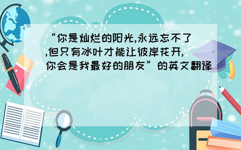 “你是灿烂的阳光,永远忘不了,但只有冰叶才能让彼岸花开,你会是我最好的朋友”的英文翻译