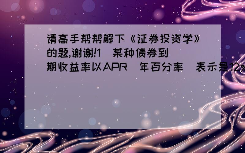 请高手帮帮解下《证券投资学》的题,谢谢!1  某种债券到期收益率以APR(年百分率)表示是12%,但每季度等额付息一次,则其实际年到期收益率为： a、11.45% b、12.00% c、12.55% d、37.35%2 根据固定增长