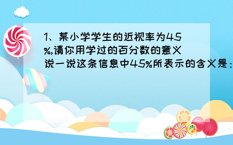 1、某小学学生的近视率为45%,请你用学过的百分数的意义说一说这条信息中45%所表示的含义是：____________六年级（3）班男生人数的5倍与女生人数的4倍相等,（ ）人数比（ ）人数多,多（ ）％