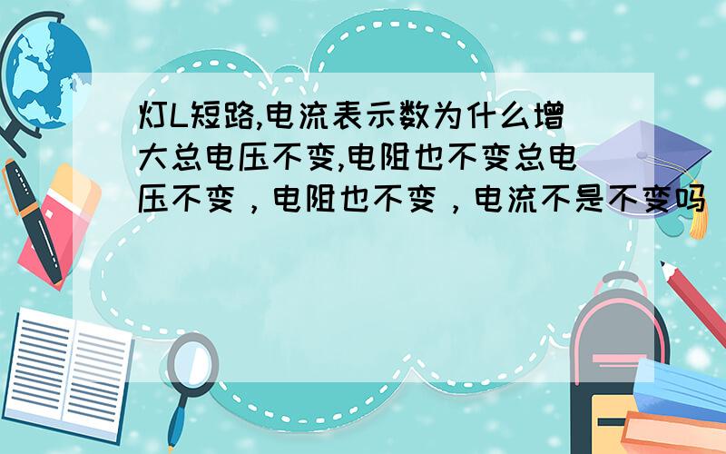 灯L短路,电流表示数为什么增大总电压不变,电阻也不变总电压不变，电阻也不变，电流不是不变吗