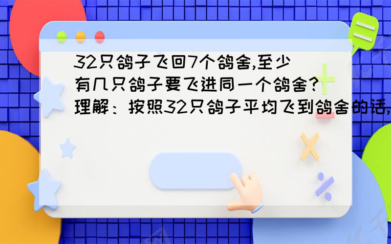 32只鸽子飞回7个鸽舍,至少有几只鸽子要飞进同一个鸽舍?理解：按照32只鸽子平均飞到鸽舍的话,则有4个鸽舍为5只鸽子,3个鸽舍为4只鸽子,则至少有4只鸽子要飞进同一个鸽舍.不知是否可以这样