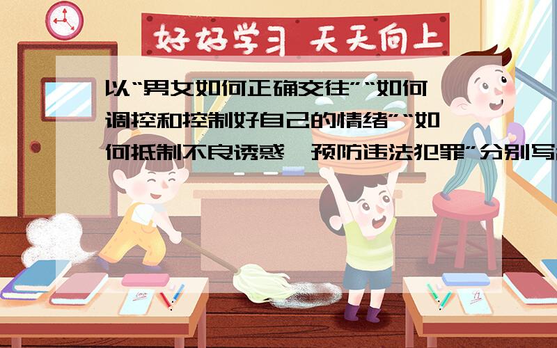 以“男女如何正确交往”“如何调控和控制好自己的情绪”“如何抵制不良诱惑、预防违法犯罪”分别写200短文以“男女如何正确交往”“如何调控和控制好自己的情绪”“如何抵制不良诱