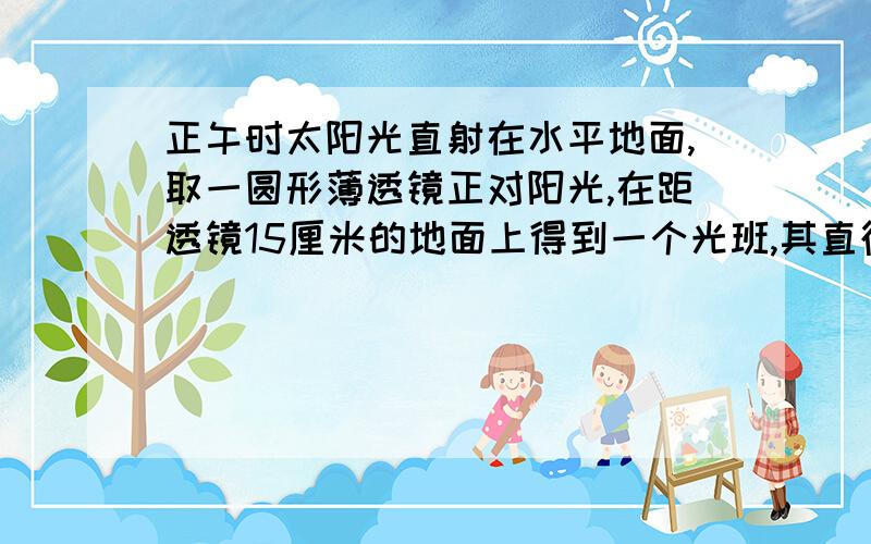 正午时太阳光直射在水平地面,取一圆形薄透镜正对阳光,在距透镜15厘米的地面上得到一个光班,其直径是透镜直径的一半了,若将透镜向上移动少许,光斑变大,透镜的焦距是a五厘米,b十厘米,心