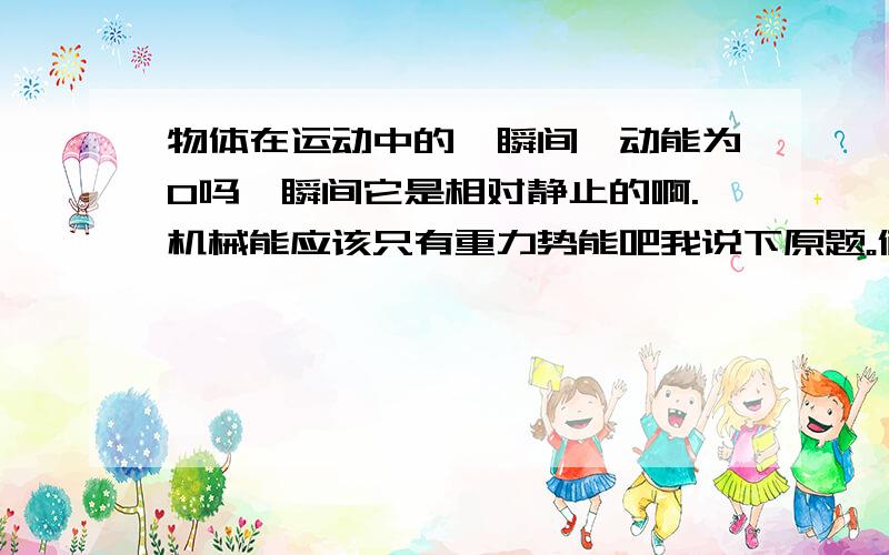 物体在运动中的一瞬间,动能为0吗一瞬间它是相对静止的啊.机械能应该只有重力势能吧我说下原题。俩人乘扶梯下降。在某一时刻，两人处在同一高度。问二者机械能。我们月考答案是不相