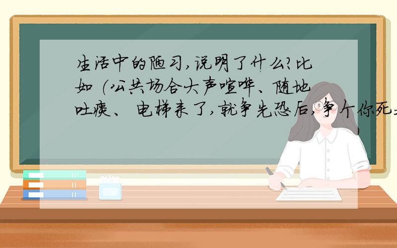 生活中的陋习,说明了什么?比如 （公共场合大声喧哗、随地吐痰、 电梯来了,就争先恐后,争个你死我活等）( 回答要长一点的`）拜托拉`