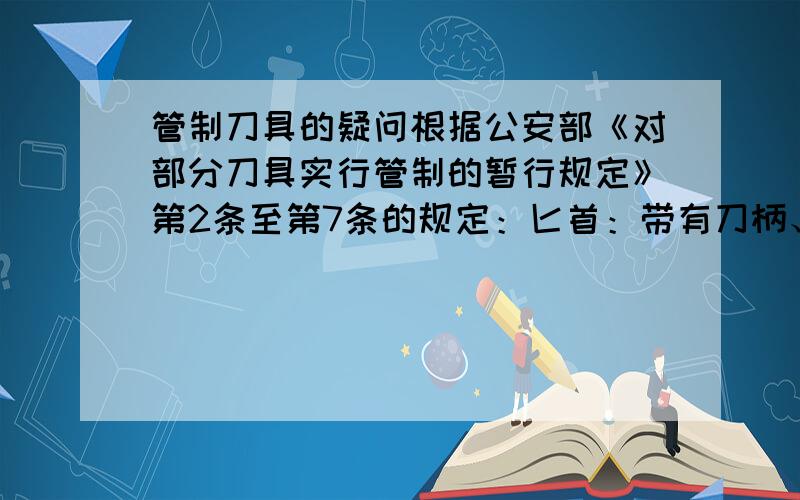 管制刀具的疑问根据公安部《对部分刀具实行管制的暂行规定》第2条至第7条的规定：匕首：带有刀柄、刀格和血槽,刀尖角度小于60度的单刃、双刃或多刃尖刀；刀尖角度小于60度,刀身长度