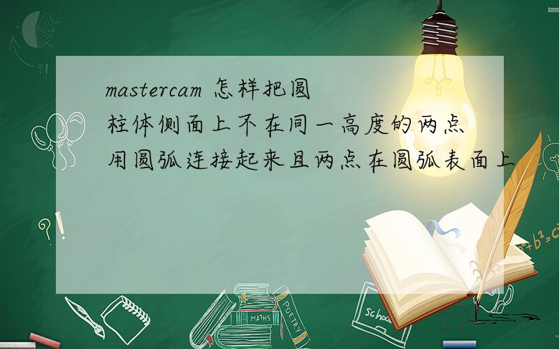 mastercam 怎样把圆柱体侧面上不在同一高度的两点用圆弧连接起来且两点在圆弧表面上