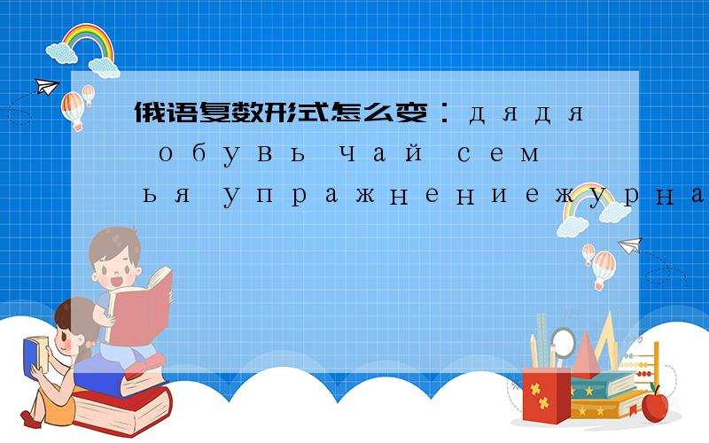 俄语复数形式怎么变：дядя обувь чай семья упражнениежурнал是加ы变复数吗,为什么名词变复数只说硬辅音,那其他的辅音呢?й р л x是软辅音吗?кника和 ручка 是怎么变复