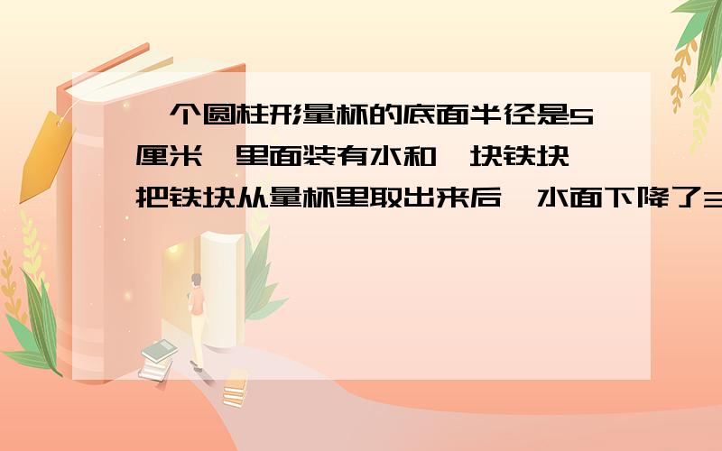 一个圆柱形量杯的底面半径是5厘米,里面装有水和一块铁块,把铁块从量杯里取出来后,水面下降了3厘米,这个铁块的体积是多少?（铁块完全没入水中）