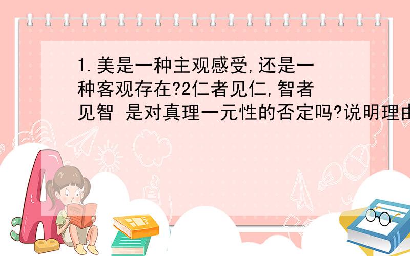 1.美是一种主观感受,还是一种客观存在?2仁者见仁,智者见智 是对真理一元性的否定吗?说明理由用哲学的原理加以说明,也可以给解题的方向.工科生马哲伤不起啊啊.给思路，要点也行啊