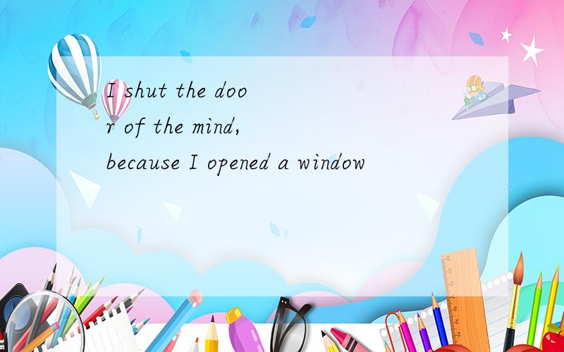 I shut the door of the mind,because I opened a window