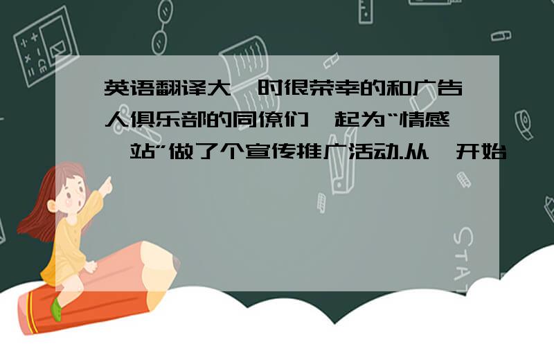 英语翻译大一时很荣幸的和广告人俱乐部的同僚们一起为“情感驿站”做了个宣传推广活动.从一开始喋喋不休的讨论到最后策划方案的成型,再到整个活动的实施,虽然中间有不少小波折,但是