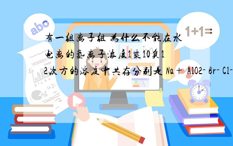 有一组离子组 为什么不能在水电离的氢离子浓度1乘10负12次方的溶液中共存分别是 Na+ AlO2- Br- Cl-