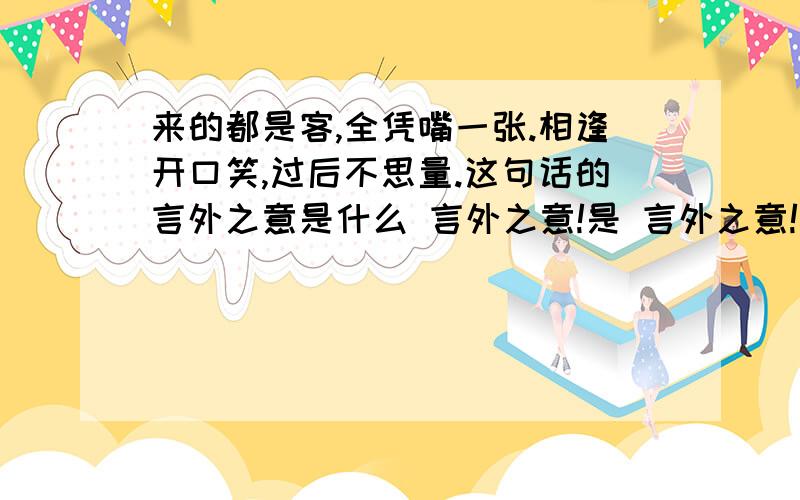 来的都是客,全凭嘴一张.相逢开口笑,过后不思量.这句话的言外之意是什么 言外之意!是 言外之意!言外之意!