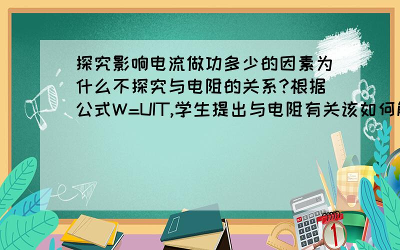 探究影响电流做功多少的因素为什么不探究与电阻的关系?根据公式W=UIT,学生提出与电阻有关该如何解释?我更想知道,在新课探究过程中学生提出这个问题,我们该如何处理.怎么样在课堂上回