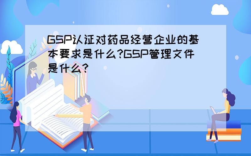 GSP认证对药品经营企业的基本要求是什么?GSP管理文件是什么?