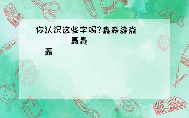 你认识这些字吗?鑫森淼焱垚掱瞐畾舙惢聂毳猋驫犇羴麤鱻龘赑劦轰譶厵靐飝刕叒壵尛孨歮飍雥嚞馫灥皛矗众晶品磊虫