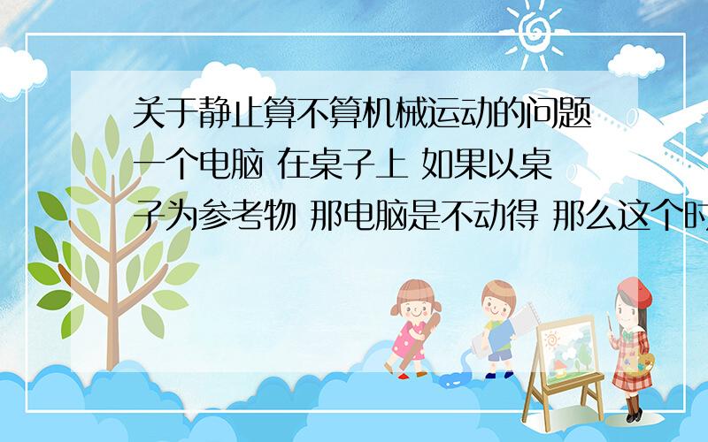 关于静止算不算机械运动的问题一个电脑 在桌子上 如果以桌子为参考物 那电脑是不动得 那么这个时候电脑算在做速度为0的机械运动 还是他根本就不算 是机械运动