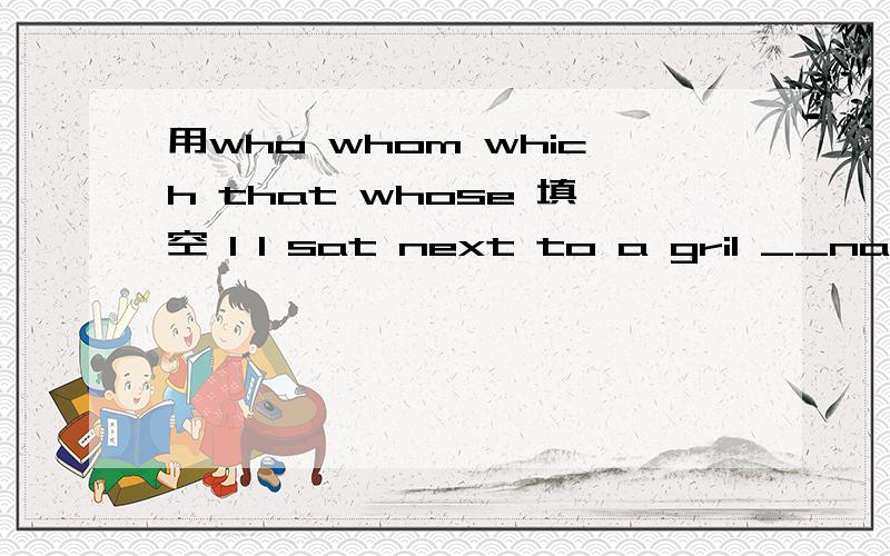 用who whom which that whose 填空 1 I sat next to a gril __name was Tina2 My favorite teacher was Miss Burke I love the lessons__she gave in English