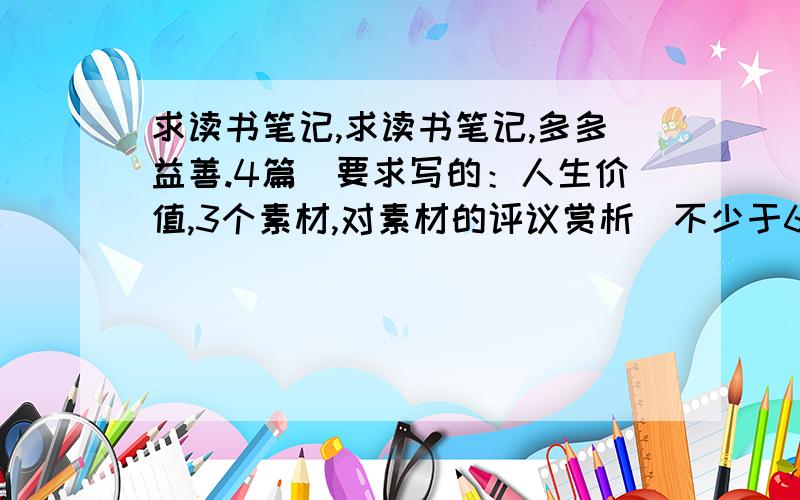 求读书笔记,求读书笔记,多多益善.4篇(要求写的：人生价值,3个素材,对素材的评议赏析)不少于600字,字数也不要太多,最好在600~700字之间~写时请标明是什么.（如人生价值：）