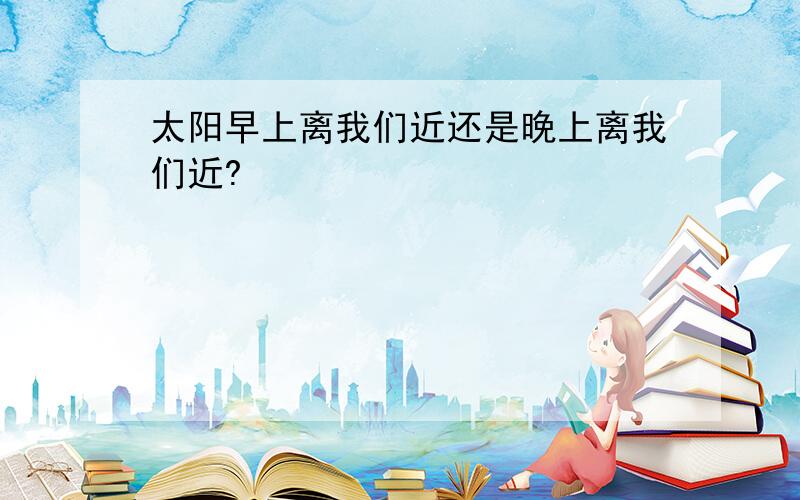 太阳早上离我们近还是晚上离我们近?