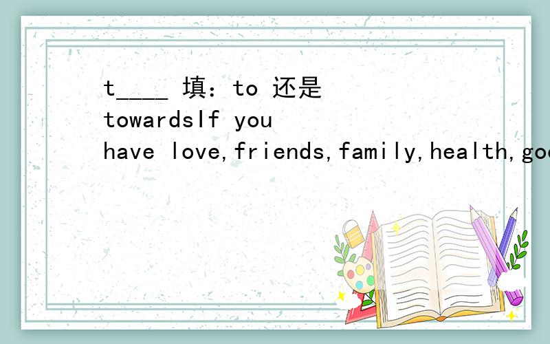 t____ 填：to 还是 towardsIf you have love,friends,family,health,good humor and a positive attitude t____ life—You've got everying