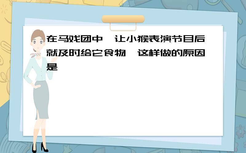 在马戏团中,让小猴表演节目后就及时给它食物,这样做的原因是