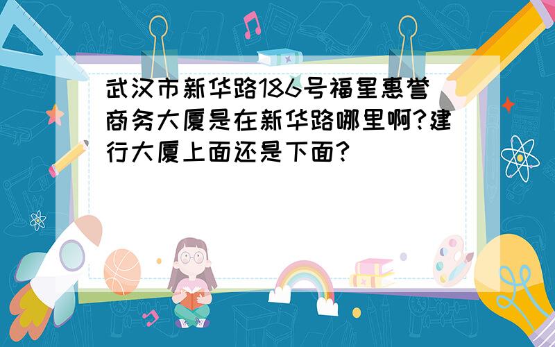 武汉市新华路186号福星惠誉商务大厦是在新华路哪里啊?建行大厦上面还是下面?