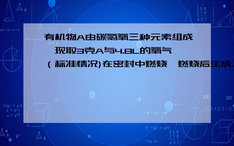 有机物A由碳氢氧三种元素组成,现取3克A与4.8L的氧气（标准情况)在密封中燃烧,燃烧后生成二氧化碳,一氧碳和水,反应物无剩余.将反应物生成的气体依次通过足量的浓硫酸和碱石灰,浓硫酸增