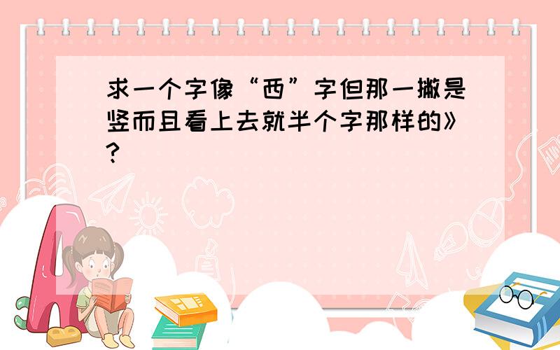 求一个字像“西”字但那一撇是竖而且看上去就半个字那样的》?