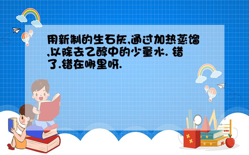 用新制的生石灰,通过加热蒸馏,以除去乙醇中的少量水. 错了.错在哪里呀.