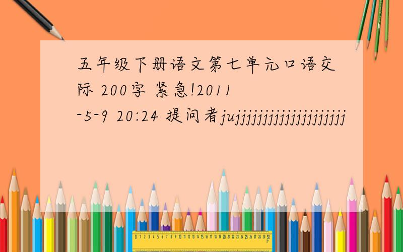 五年级下册语文第七单元口语交际 200字 紧急!2011-5-9 20:24 提问者jujjjjjjjjjjjjjjjjjjjj