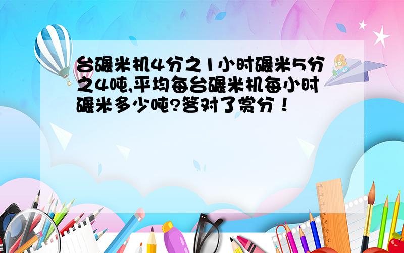 台碾米机4分之1小时碾米5分之4吨,平均每台碾米机每小时碾米多少吨?答对了赏分！