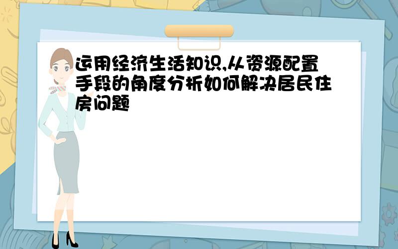 运用经济生活知识,从资源配置手段的角度分析如何解决居民住房问题