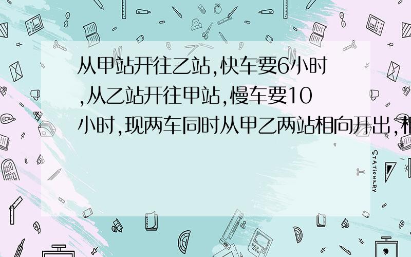 从甲站开往乙站,快车要6小时,从乙站开往甲站,慢车要10小时,现两车同时从甲乙两站相向开出,相遇时,快车行了225千米,两站间的路程有多少千米?