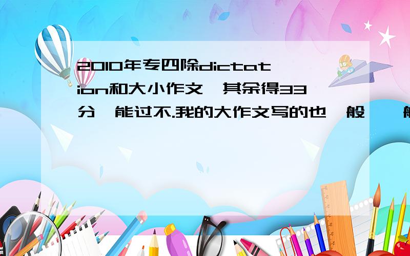 2010年专四除dictation和大小作文,其余得33分,能过不.我的大作文写的也一般,一般大小作文加起来会给多少分呢?像这种情况!