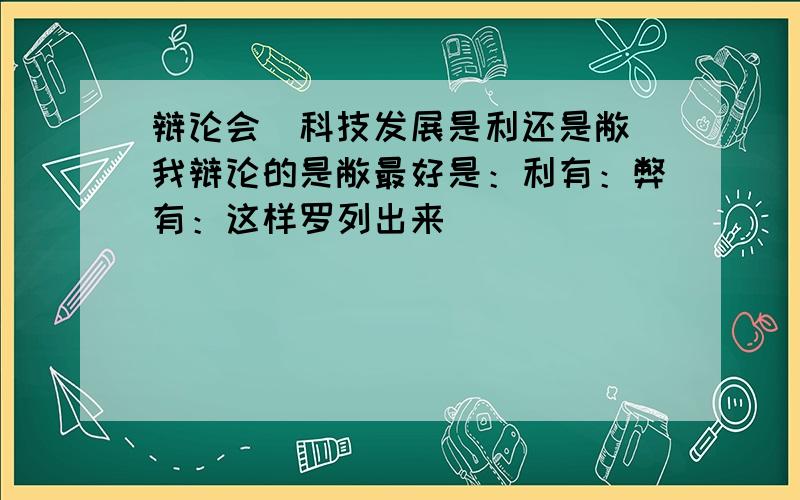 辩论会（科技发展是利还是敝）我辩论的是敝最好是：利有：弊有：这样罗列出来