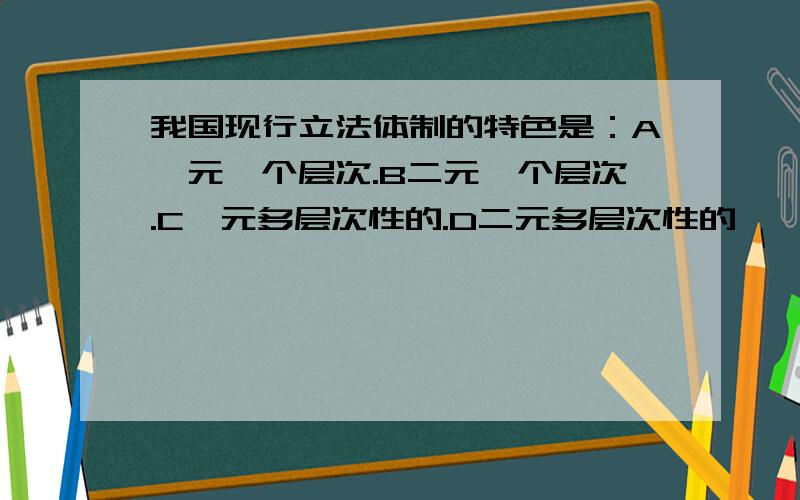 我国现行立法体制的特色是：A一元一个层次.B二元一个层次.C一元多层次性的.D二元多层次性的