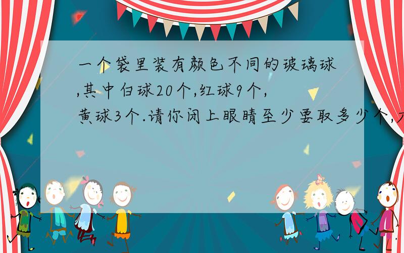 一个袋里装有颜色不同的玻璃球,其中白球20个,红球9个,黄球3个.请你闭上眼睛至少要取多少个,才能保证油个颜色相同的球?