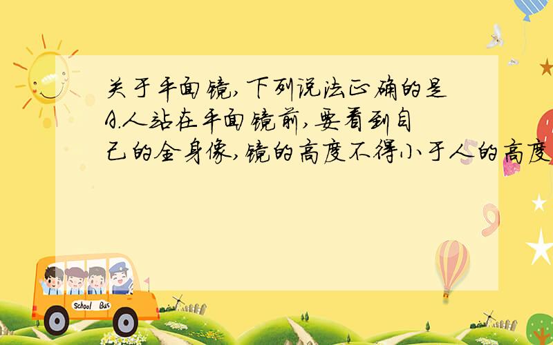 关于平面镜,下列说法正确的是A.人站在平面镜前,要看到自己的全身像,镜的高度不得小于人的高度的一半B.若甲通过一块平面镜能看到乙,则乙通过这块平面镜必定也能看到甲C.物体在面积较大