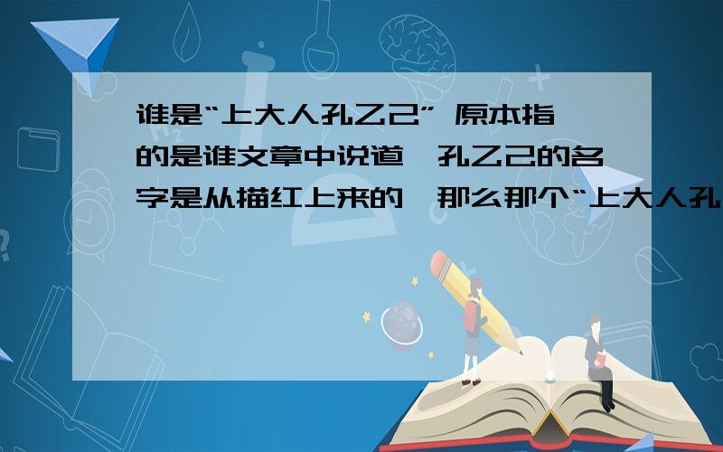 谁是“上大人孔乙己” 原本指的是谁文章中说道,孔乙己的名字是从描红上来的,那么那个“上大人孔乙己” 原本指的是谁,有这个人吗?