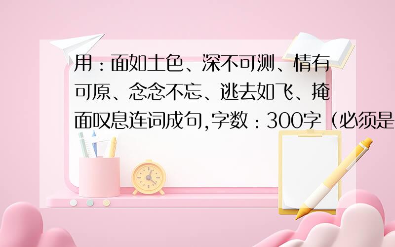 用：面如土色、深不可测、情有可原、念念不忘、逃去如飞、掩面叹息连词成句,字数：300字（必须是6个词）①如果不行,可以用千门万户、伶伶俐俐、莫名其妙其中一个替换上面任意一个词