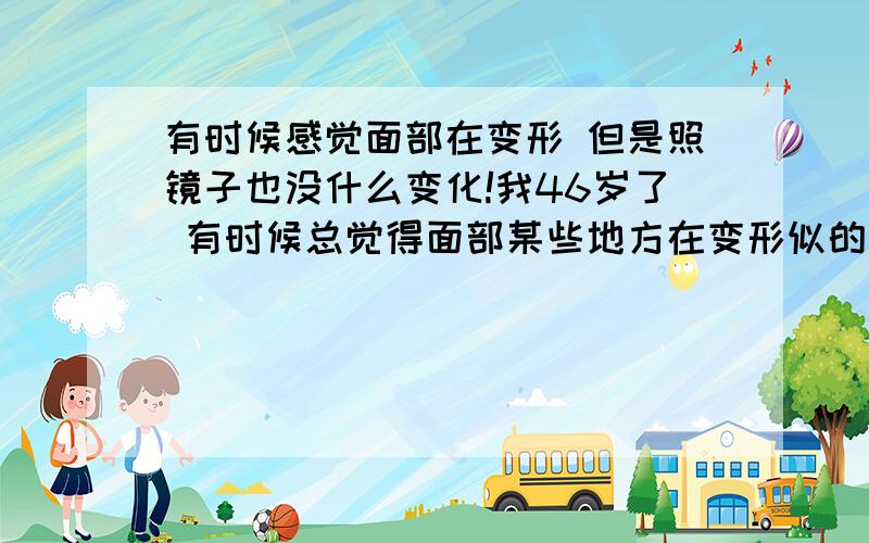 有时候感觉面部在变形 但是照镜子也没什么变化!我46岁了 有时候总觉得面部某些地方在变形似的  但是照镜子的时候也没什么问题!...是不是劳累的问题,还是有什么其他因素?