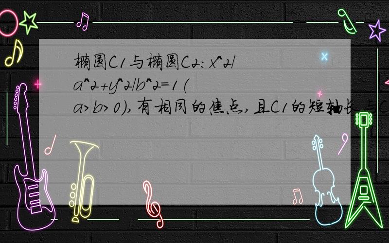 椭圆C1与椭圆C2:x^2/a^2+y^2/b^2=1(a＞b＞0),有相同的焦点,且C1的短轴长与C2的长轴长相等,则C1的方程为