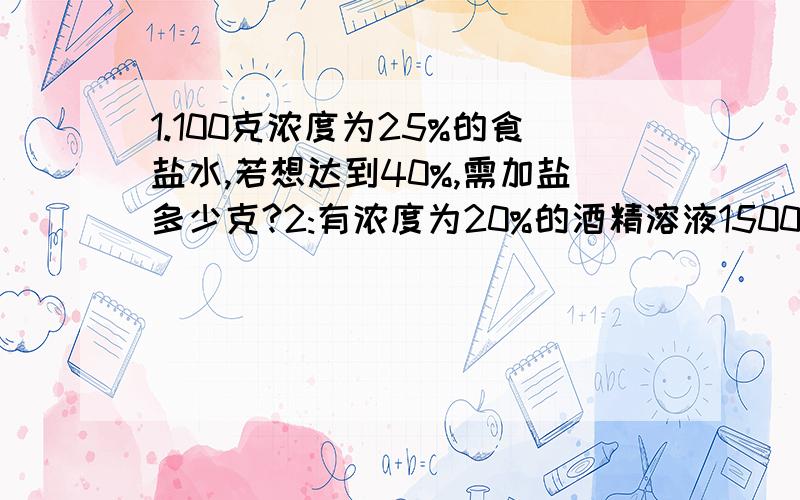 1.100克浓度为25%的食盐水,若想达到40%,需加盐多少克?2:有浓度为20%的酒精溶液1500克,要配成浓度为14%的酒精溶液,需A种浓度的酒精溶液200克,B种浓度的酒精溶液1200克,现已知A种洒精溶液浓度比B