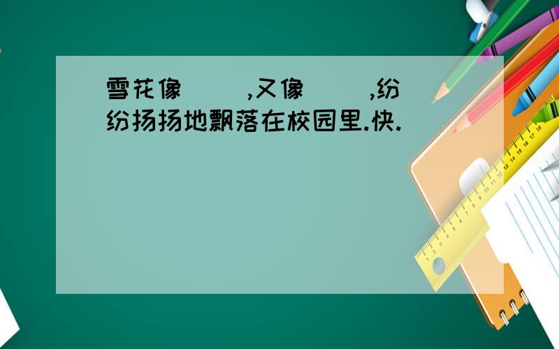 雪花像（ ）,又像（ ）,纷纷扬扬地飘落在校园里.快.