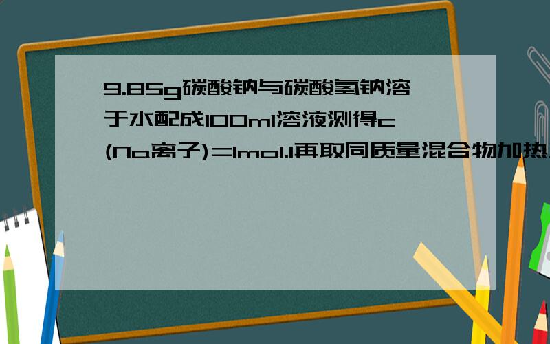 9.85g碳酸钠与碳酸氢钠溶于水配成100ml溶液测得c(Na离子)=1mol.l再取同质量混合物加热至质量不变求得固体m