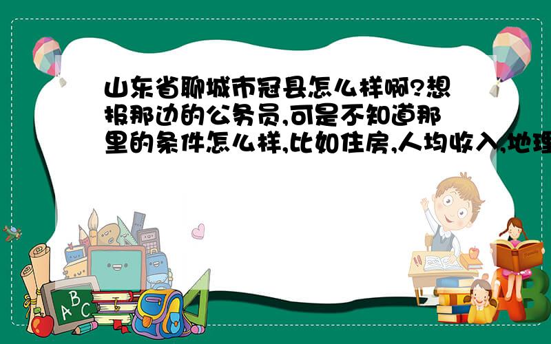 山东省聊城市冠县怎么样啊?想报那边的公务员,可是不知道那里的条件怎么样,比如住房,人均收入,地理位置,人文环境,等等.希望能详细的说一说.谢谢了.