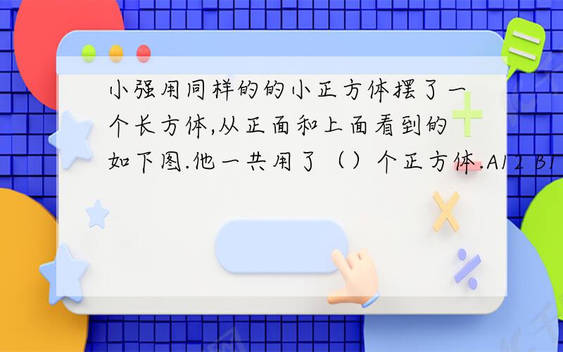 小强用同样的的小正方体摆了一个长方体,从正面和上面看到的如下图.他一共用了（）个正方体.A12 B18 C24