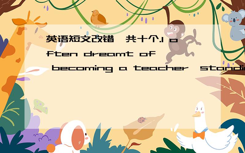 英语短文改错,共十个.I often dreamt of becoming a teacher,standing on the platform in the classroom and give lessons to lovely boys and girls.I teach them,play with them ,and watch them growing up.I know it is not easy to be a respecting teac